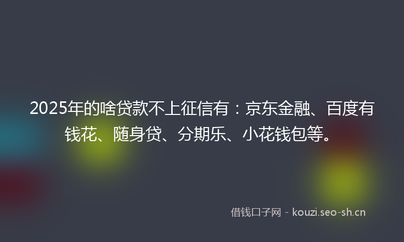 2025年的啥贷款不上征信有：京东金融、百度有钱花、随身贷、分期乐、小花钱包等。