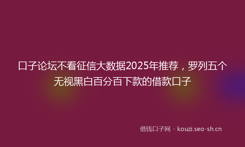 口子论坛不看征信大数据2025年推荐，罗列五个无视黑白百分百下款的借款口子