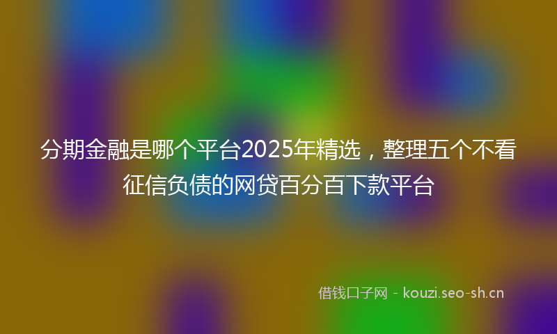 分期金融是哪个平台2025年精选，整理五个不看征信负债的网贷百分百下款平台