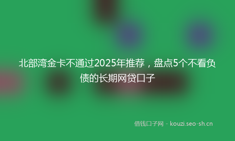 北部湾金卡不通过2025年推荐，盘点5个不看负债的长期网贷口子