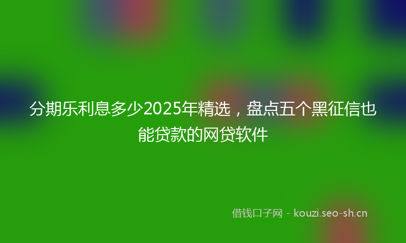 分期乐利息多少2025年精选，盘点五个黑征信也能贷款的网贷软件
