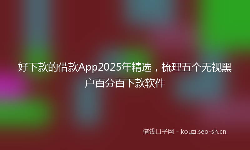 好下款的借款App2025年精选，梳理五个无视黑户百分百下款软件