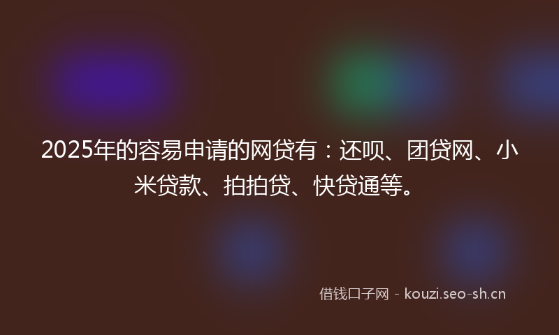 2025年的容易申请的网贷有：还呗、团贷网、小米贷款、拍拍贷、快贷通等。