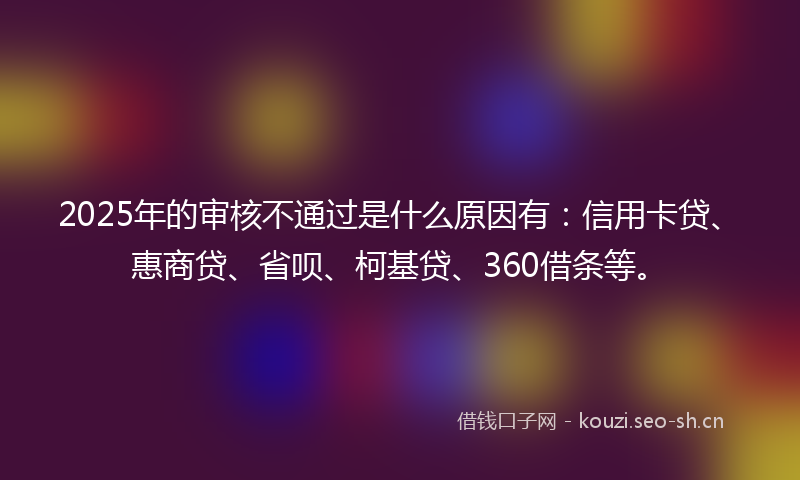 2025年的审核不通过是什么原因有：信用卡贷、惠商贷、省呗、柯基贷、360借条等。