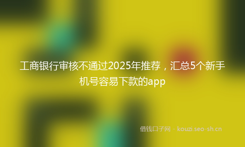 工商银行审核不通过2025年推荐，汇总5个新手机号容易下款的app