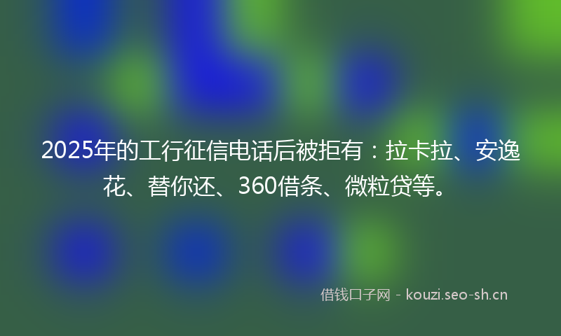 2025年的工行征信电话后被拒有：拉卡拉、安逸花、替你还、360借条、微粒贷等。