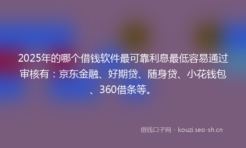 2025年的哪个借钱软件最可靠利息最低容易通过审核有：京东金融、好期贷、随身贷、小花钱包、360借条等。