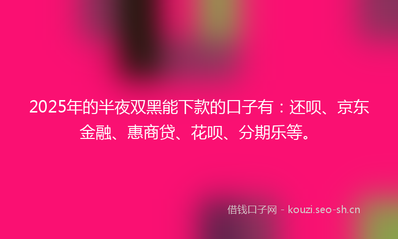 2025年的半夜双黑能下款的口子有：还呗、京东金融、惠商贷、花呗、分期乐等。
