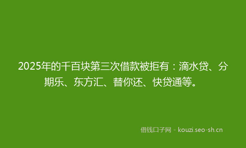 2025年的千百块第三次借款被拒有：滴水贷、分期乐、东方汇、替你还、快贷通等。