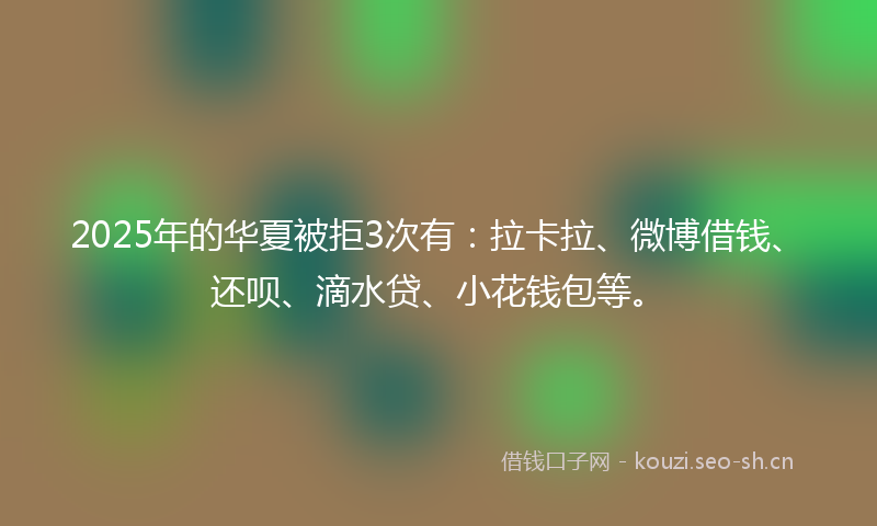 2025年的华夏被拒3次有：拉卡拉、微博借钱、还呗、滴水贷、小花钱包等。