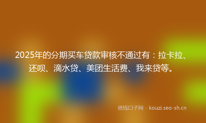 2025年的分期买车贷款审核不通过有：拉卡拉、还呗、滴水贷、美团生活费、我来贷等。