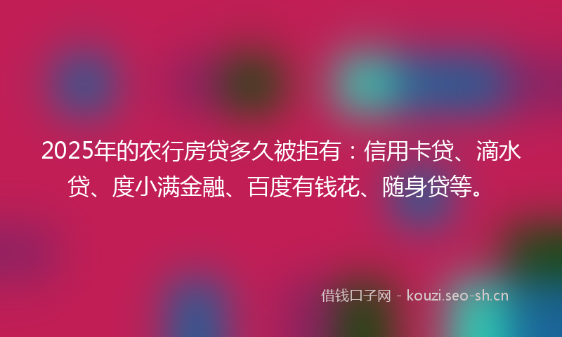 2025年的农行房贷多久被拒有：信用卡贷、滴水贷、度小满金融、百度有钱花、随身贷等。
