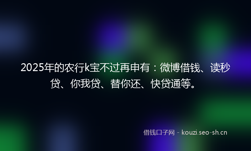 2025年的农行k宝不过再申有：微博借钱、读秒贷、你我贷、替你还、快贷通等。