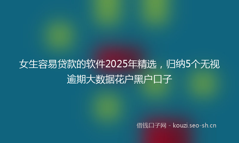 女生容易贷款的软件2025年精选，归纳5个无视逾期大数据花户黑户口子