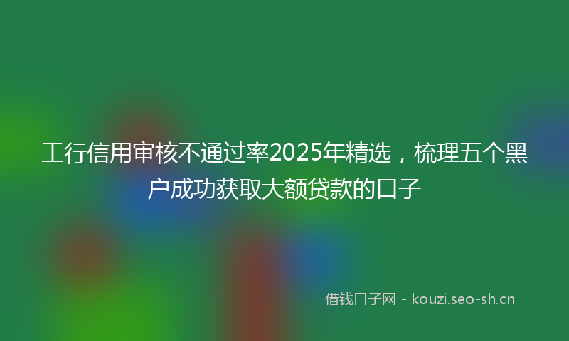 工行信用审核不通过率2025年精选，梳理五个黑户成功获取大额贷款的口子