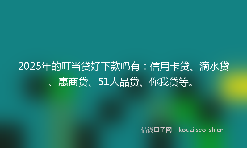 2025年的叮当贷好下款吗有：信用卡贷、滴水贷、惠商贷、51人品贷、你我贷等。