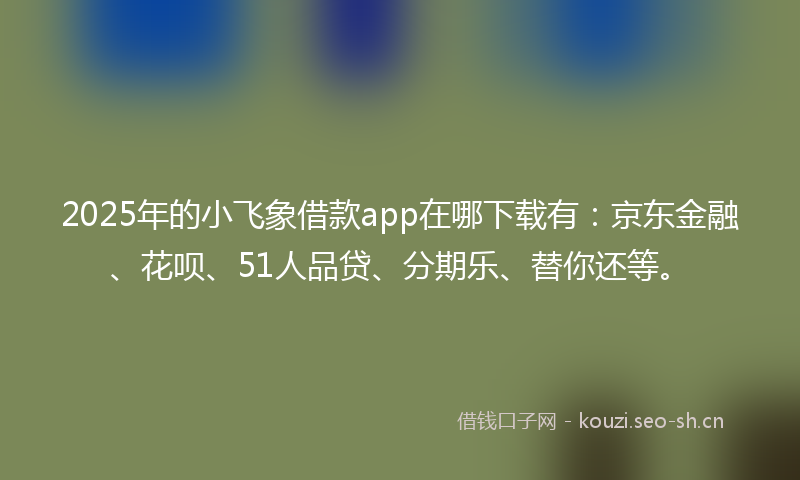 2025年的小飞象借款app在哪下载有：京东金融、花呗、51人品贷、分期乐、替你还等。