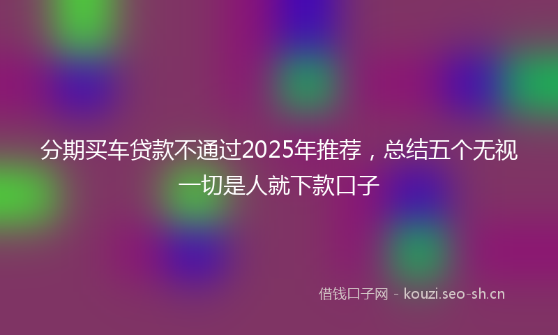 分期买车贷款不通过2025年推荐，总结五个无视一切是人就下款口子