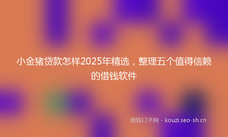 小金猪贷款怎样2025年精选，整理五个值得信赖的借钱软件
