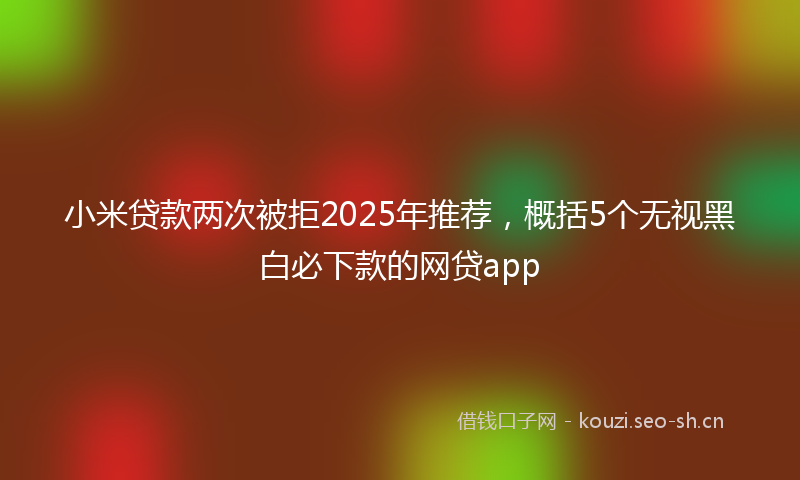 小米贷款两次被拒2025年推荐，概括5个无视黑白必下款的网贷app