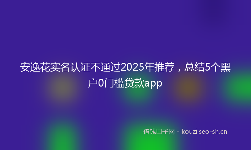 安逸花实名认证不通过2025年推荐，总结5个黑户0门槛贷款app