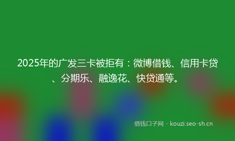 2025年的广发三卡被拒有：微博借钱、信用卡贷、分期乐、融逸花、快贷通等。