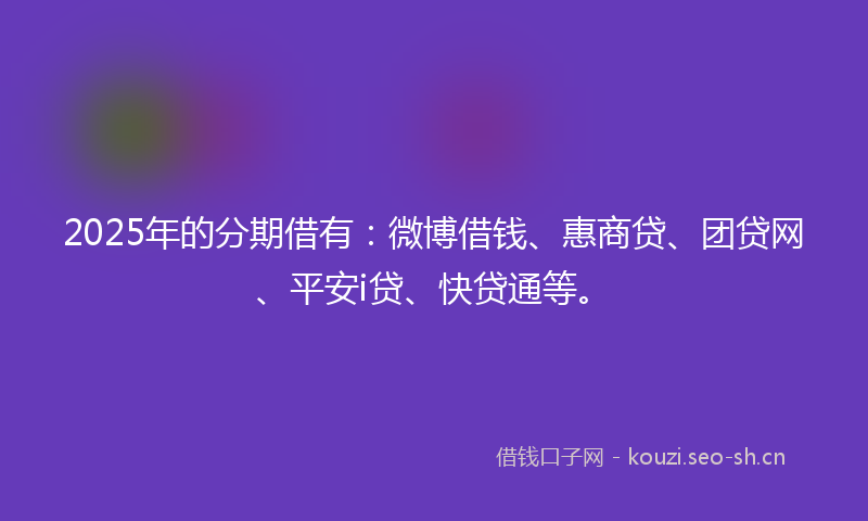 2025年的分期借有：微博借钱、惠商贷、团贷网、平安i贷、快贷通等。
