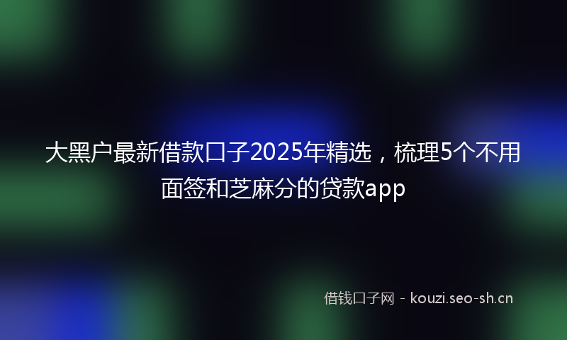 大黑户最新借款口子2025年精选，梳理5个不用面签和芝麻分的贷款app