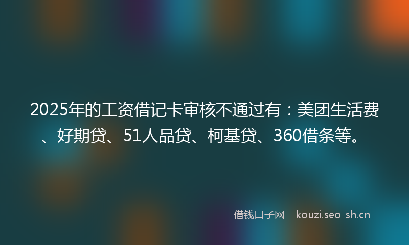 2025年的工资借记卡审核不通过有：美团生活费、好期贷、51人品贷、柯基贷、360借条等。