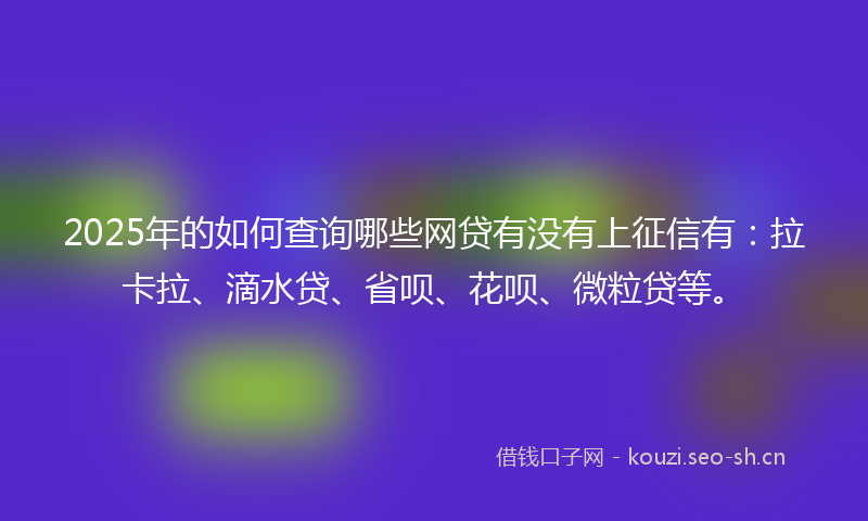 2025年的如何查询哪些网贷有没有上征信有：拉卡拉、滴水贷、省呗、花呗、微粒贷等。