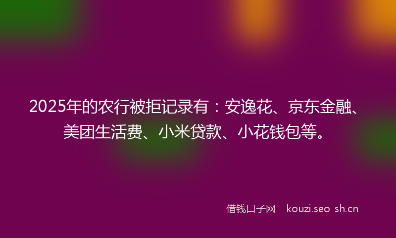 2025年的农行被拒记录有：安逸花、京东金融、美团生活费、小米贷款、小花钱包等。