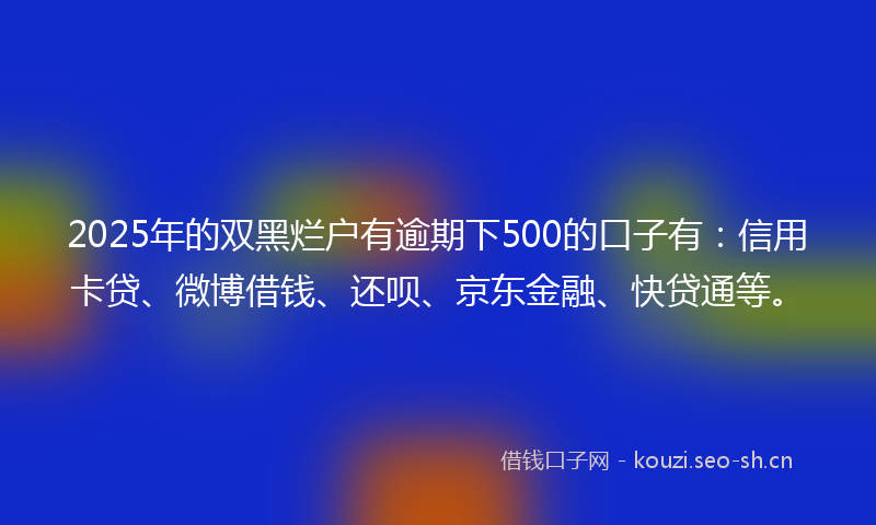2025年的双黑烂户有逾期下500的口子有：信用卡贷、微博借钱、还呗、京东金融、快贷通等。