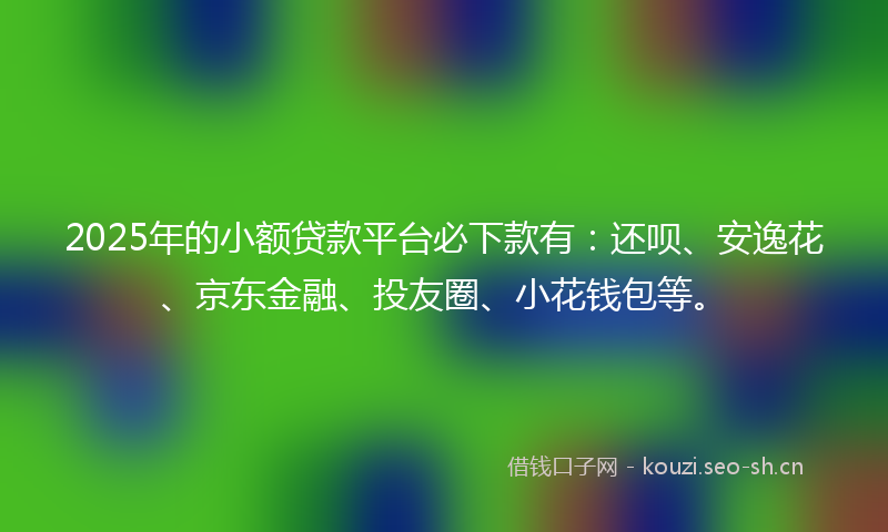2025年的小额贷款平台必下款有：还呗、安逸花、京东金融、投友圈、小花钱包等。