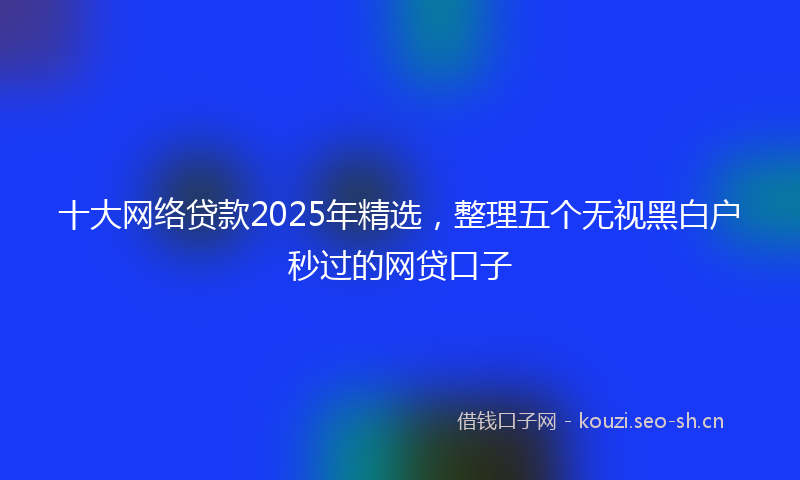 十大网络贷款2025年精选，整理五个无视黑白户秒过的网贷口子