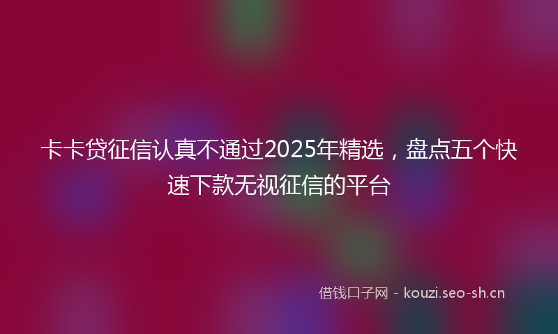 卡卡贷征信认真不通过2025年精选，盘点五个快速下款无视征信的平台