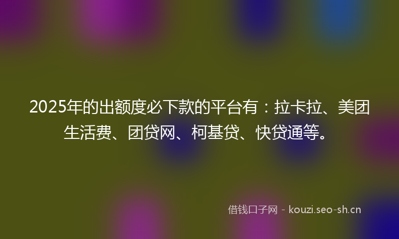 2025年的出额度必下款的平台有：拉卡拉、美团生活费、团贷网、柯基贷、快贷通等。