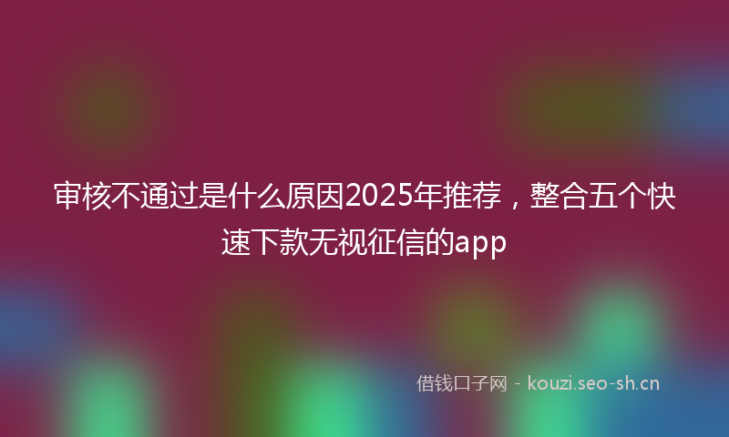 审核不通过是什么原因2025年推荐,整合五个快速下款无视征信的app