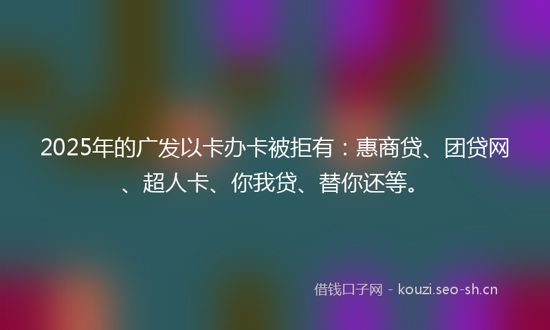 2025年的广发以卡办卡被拒有：惠商贷、团贷网、超人卡、你我贷、替你还等。