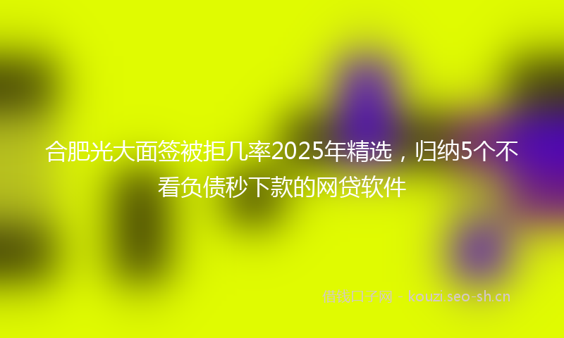 合肥光大面签被拒几率2025年精选，归纳5个不看负债秒下款的网贷软件