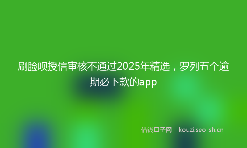 刷脸呗授信审核不通过2025年精选，罗列五个逾期必下款的app