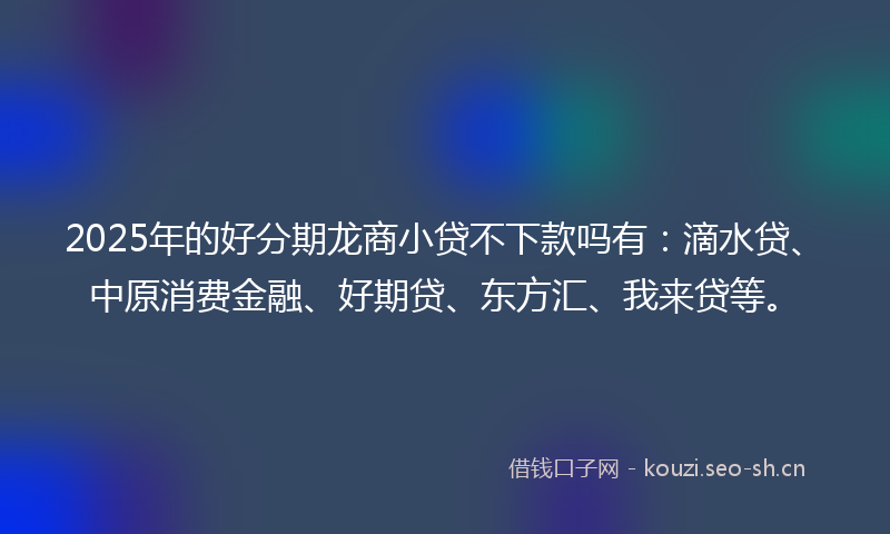 2025年的好分期龙商小贷不下款吗有：滴水贷、中原消费金融、好期贷、东方汇、我来贷等。