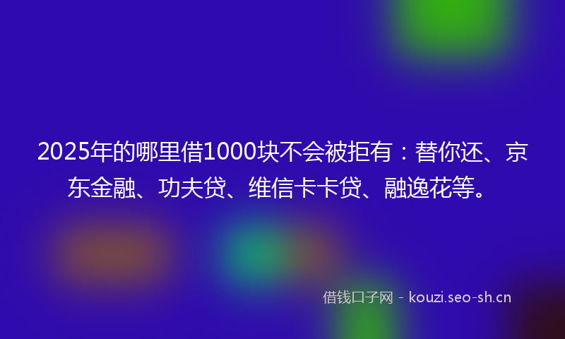 2025年的哪里借1000块不会被拒有：替你还、京东金融、功夫贷、维信卡卡贷、融逸花等。