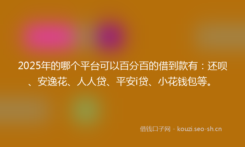 2025年的哪个平台可以百分百的借到款有：还呗、安逸花、人人贷、平安i贷、小花钱包等。