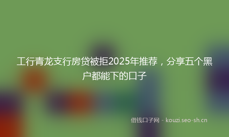工行青龙支行房贷被拒2025年推荐，分享五个黑户都能下的口子