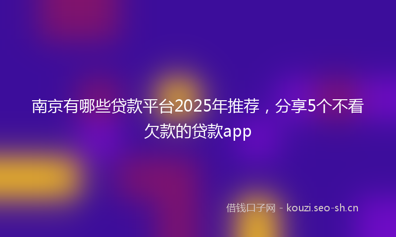 南京有哪些贷款平台2025年推荐，分享5个不看欠款的贷款app