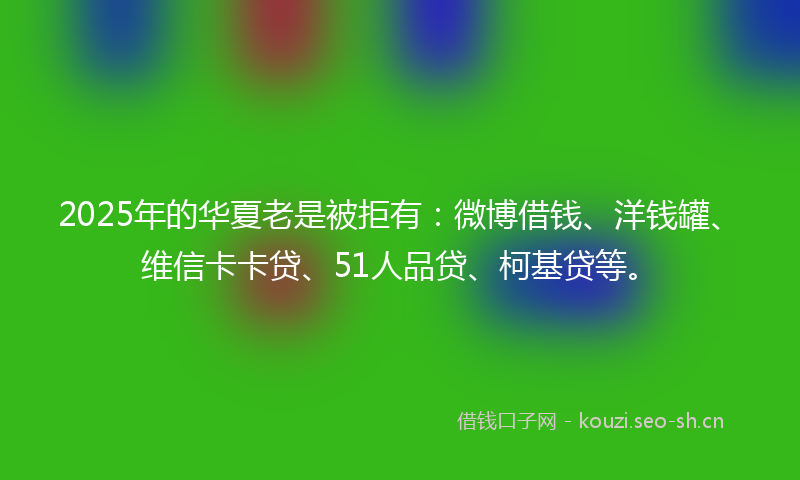 2025年的华夏老是被拒有：微博借钱、洋钱罐、维信卡卡贷、51人品贷、柯基贷等。