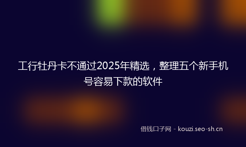 工行牡丹卡不通过2025年精选，整理五个新手机号容易下款的软件
