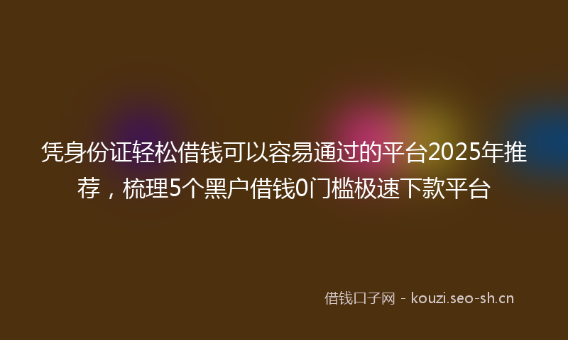 凭身份证轻松借钱可以容易通过的平台2025年推荐，梳理5个黑户借钱0门槛极速下款平台