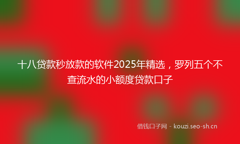 十八贷款秒放款的软件2025年精选，罗列五个不查流水的小额度贷款口子