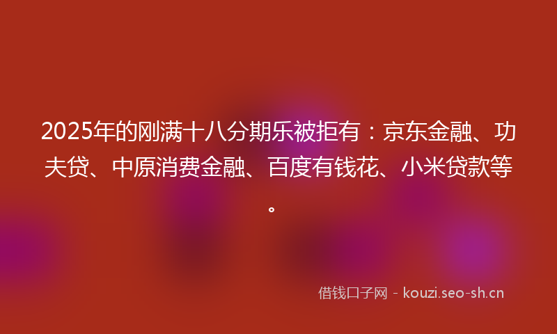2025年的刚满十八分期乐被拒有：京东金融、功夫贷、中原消费金融、百度有钱花、小米贷款等。